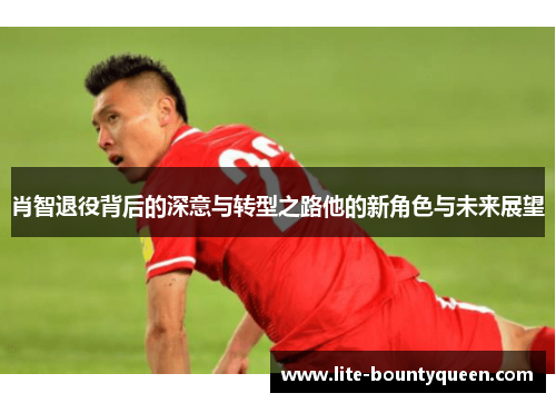肖智退役背后的深意与转型之路他的新角色与未来展望 肖智退役背后的深意与转型之路他的新角色与未来展望