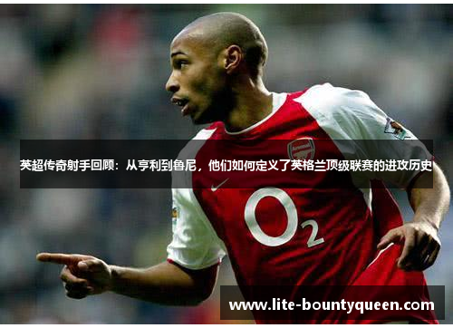 英超传奇射手回顾:从亨利到鲁尼,他们如何定义了英格兰顶级联赛的进攻历史 英超传奇射手回顾:从亨利到鲁尼,他们如何定义了英格兰顶级联赛的进攻历史