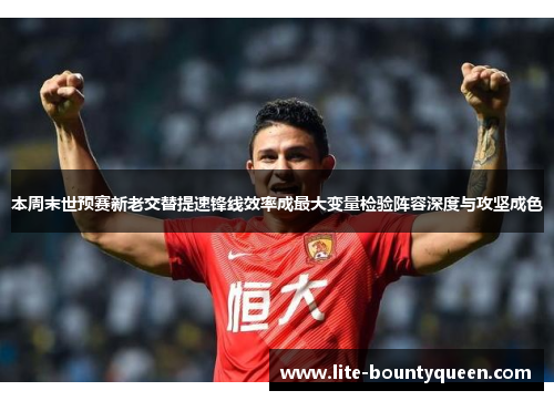 本周末世预赛新老交替提速锋线效率成最大变量检验阵容深度与攻坚成色 本周末世预赛新老交替提速锋线效率成最大变量检验阵容深度与攻坚成色