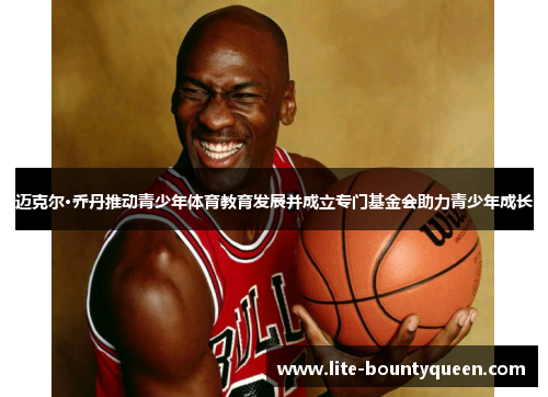 迈克尔·乔丹推动青少年体育教育发展并成立专门基金会助力青少年成长
