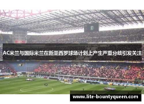 AC米兰与国际米兰在新圣西罗球场计划上产生严重分歧引发关注