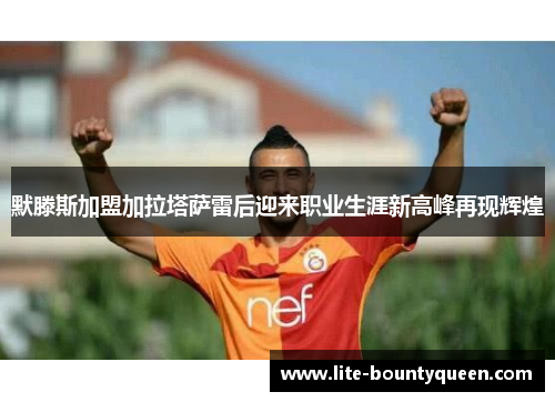 默滕斯加盟加拉塔萨雷后迎来职业生涯新高峰再现辉煌